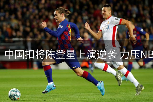 中国扣将陈登星上演逆袭 力压NBA冠军晋级决赛