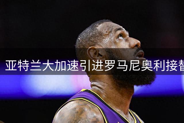 亚特兰大加速引进罗马尼奥利接替阿哈诺尔