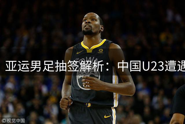 亚运男足抽签解析：中国U23遭遇劲敌 年龄优势或成关键变量