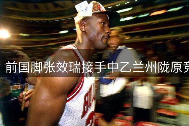 前国脚张效瑞接手中乙兰州陇原竞技