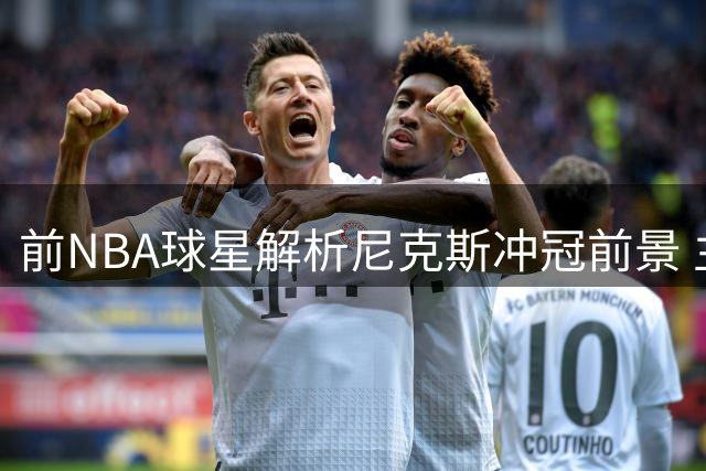 前NBA球星解析尼克斯冲冠前景 主力中锋缺阵难阻争冠势头