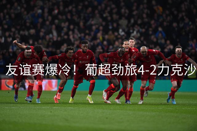 友谊赛爆冷！葡超劲旅4-2力克沙特豪门 葡萄牙国脚红牌离场