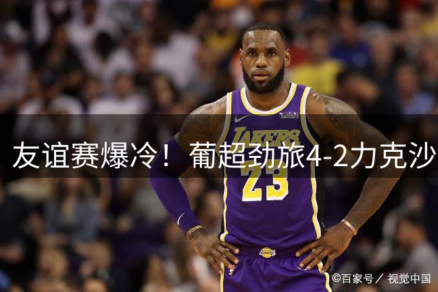 友谊赛爆冷！葡超劲旅4-2力克沙特豪门 葡萄牙国脚红牌离场