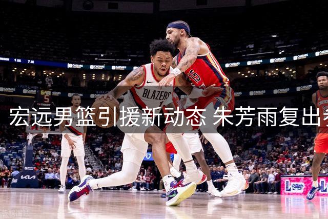 宏远男篮引援新动态 朱芳雨复出参赛 青训小将试训受挫