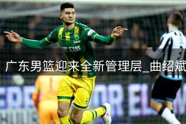 广东男篮迎来全新管理层 曲绍斌周鹏携手重塑王朝荣耀