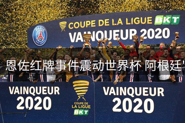 恩佐红牌事件震动世界杯 阿根廷"反足球"风格引发热议