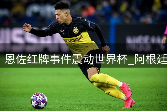 恩佐红牌事件震动世界杯 阿根廷"反足球"风格引发热议