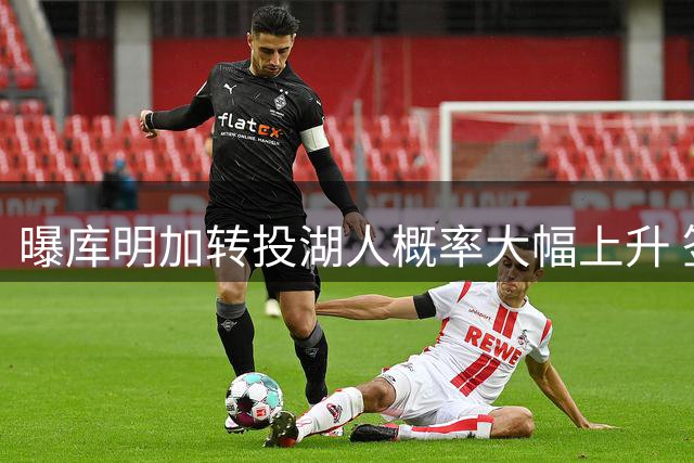 曝库明加转投湖人概率大幅上升 签换方案细节曝光
