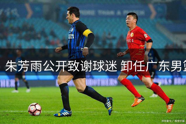 朱芳雨公开致谢球迷 卸任广东男篮总经理后首次发声