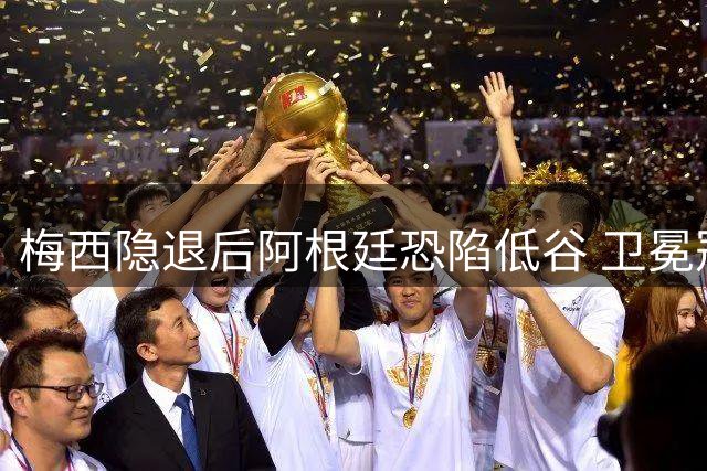 梅西隐退后阿根廷恐陷低谷 卫冕冠军难逃"冠军魔咒"？