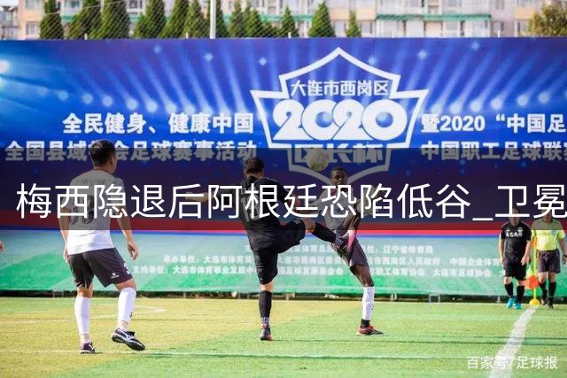 梅西隐退后阿根廷恐陷低谷 卫冕冠军难逃"冠军魔咒"？