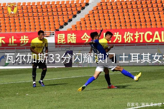 瓦尔加斯33分闪耀澳门 土耳其女排逆转巴西问鼎世联赛