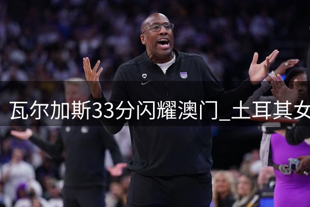 瓦尔加斯33分闪耀澳门 土耳其女排逆转巴西问鼎世联赛