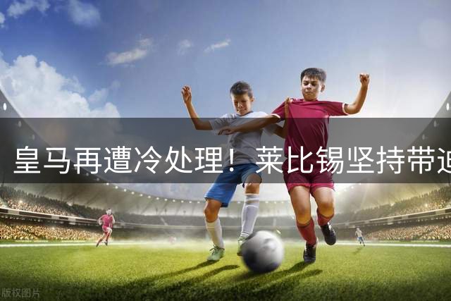 皇马再遭冷处理！莱比锡坚持带迪奥曼德赴奥地利集训