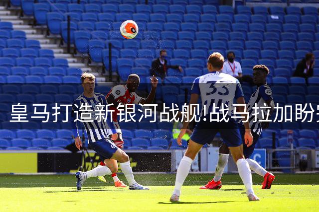 皇马打造新银河战舰!战马拉加盼完成主场"低消"