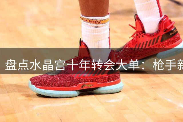 盘点水晶宫十年转会大单：枪手新援创纪录 蓝军拜仁紧随其后