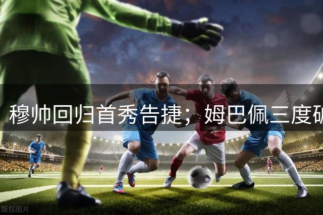 穆帅回归首秀告捷；姆巴佩三度破门助皇马登顶
