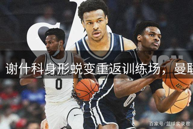 谢什科身形蜕变重返训练场，曼联锋线重组迎来利好消息
