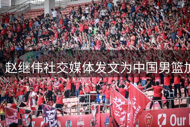 赵继伟社交媒体发文为中国男篮加油鼓劲
