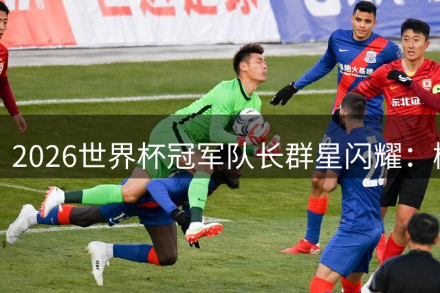 2026世界杯冠军队长群星闪耀：梅西领衔传奇阵容