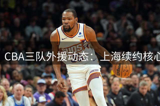 CBA三队外援动态：上海续约核心后卫 北京留主力内线 山东接触NBA新秀