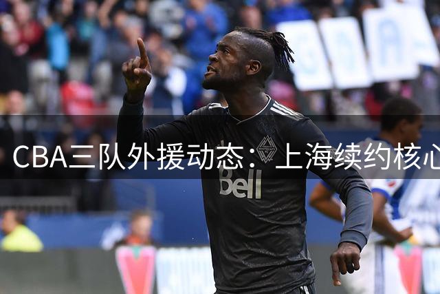 CBA三队外援动态：上海续约核心后卫 北京留主力内线 山东接触NBA新秀