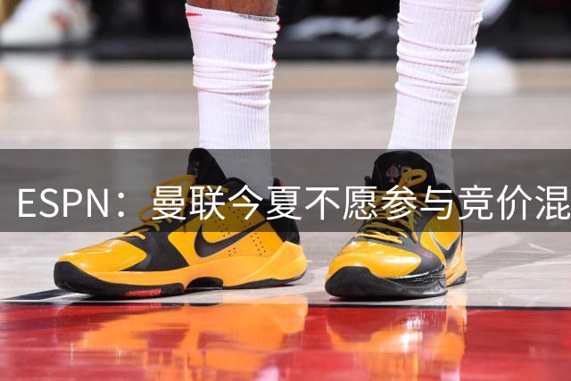 ESPN：曼联今夏不愿参与竞价混战；曼城蓝军热刺大手笔投入