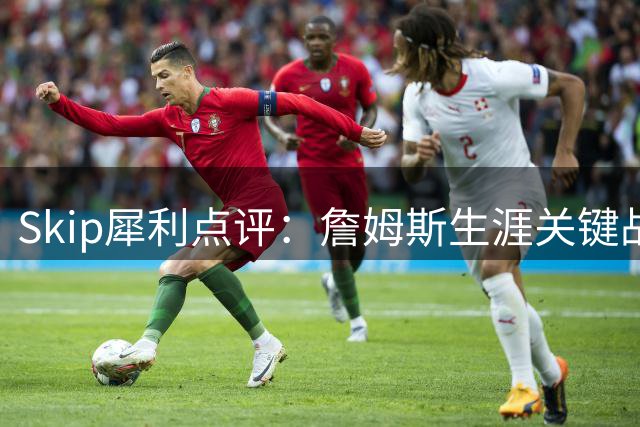 Skip犀利点评：詹姆斯生涯关键战屡现崩盘 与乔丹传奇性差距显著
