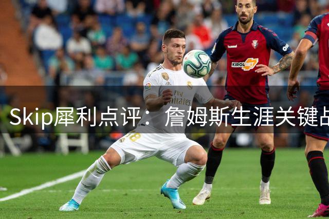 Skip犀利点评：詹姆斯生涯关键战屡现崩盘 与乔丹传奇性差距显著
